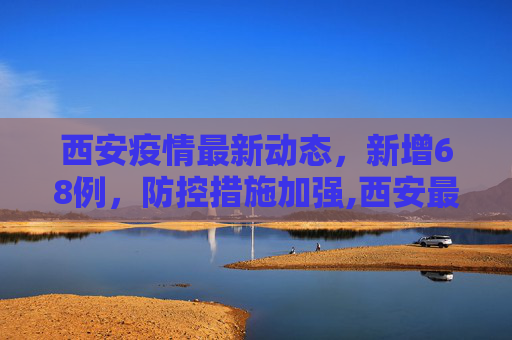 西安疫情最新动态，新增68例，防控措施加强,西安最新疫情通报68例