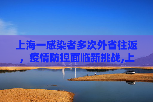 上海一感染者多次外省往返，疫情防控面临新挑战,上海一感染者曾多次往返外省