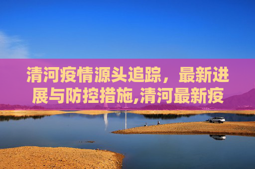 清河疫情源头追踪，最新进展与防控措施,清河最新疫情源头