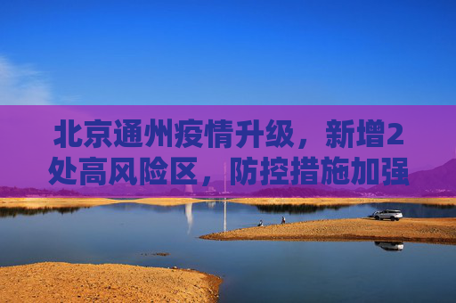 北京通州疫情升级，新增2处高风险区，防控措施加强,北京通州新增2处高风险区