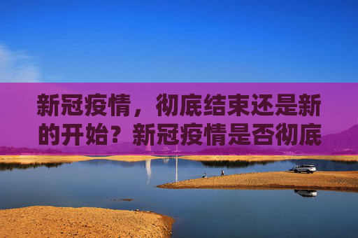 新冠疫情，彻底结束还是新的开始？新冠疫情是否彻底结束？
