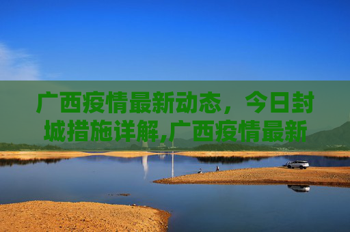 广西疫情最新动态，今日封城措施详解,广西疫情最新消息今天封城了