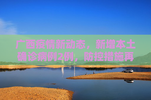 广西疫情新动态，新增本土确诊病例2例，防控措施再升级,广西新增本土确诊2例