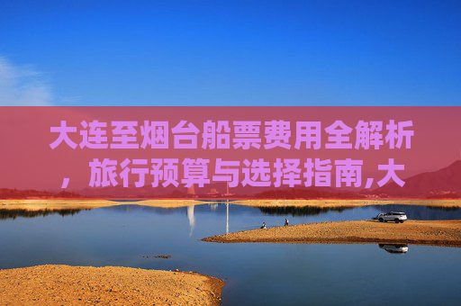 大连至烟台船票费用全解析，旅行预算与选择指南,大连至烟台船票费用